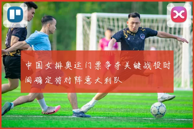 中国女排奥运门票争夺关键战役时间确定将对阵意大利队