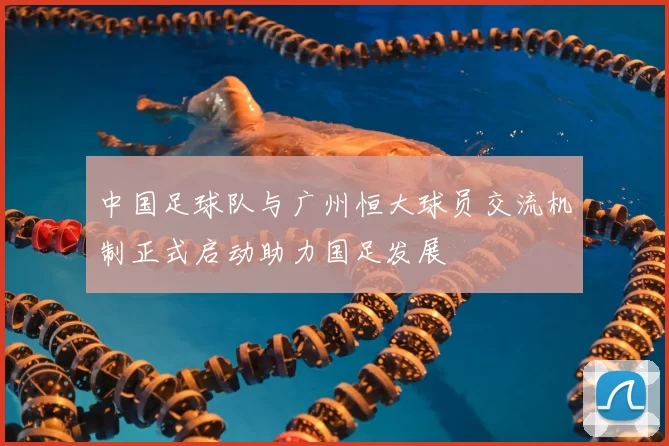 中国足球队与广州恒大球员交流机制正式启动助力国足发展