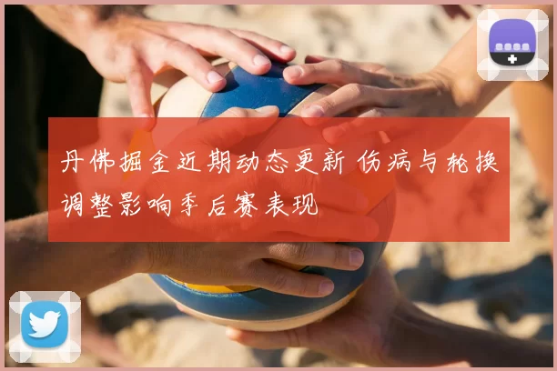 丹佛掘金近期动态更新 伤病与轮换调整影响季后赛表现