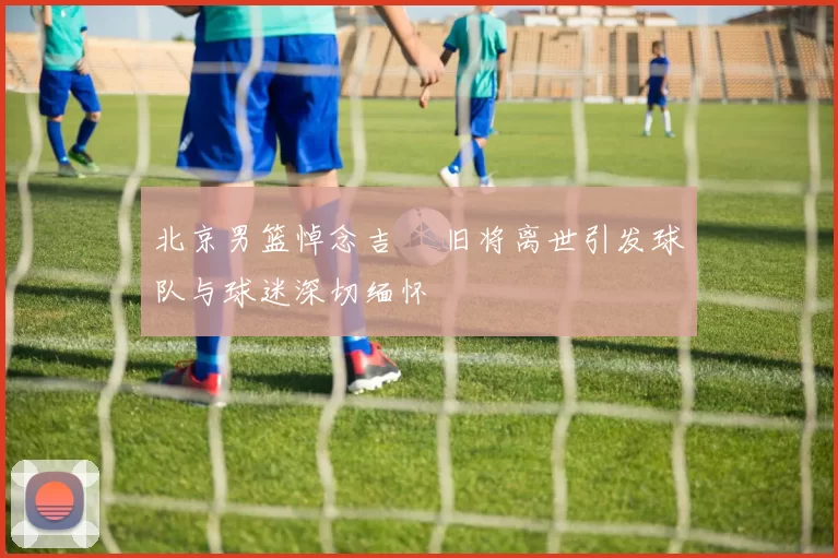 北京男篮悼念吉喆 旧将离世引发球队与球迷深切缅怀