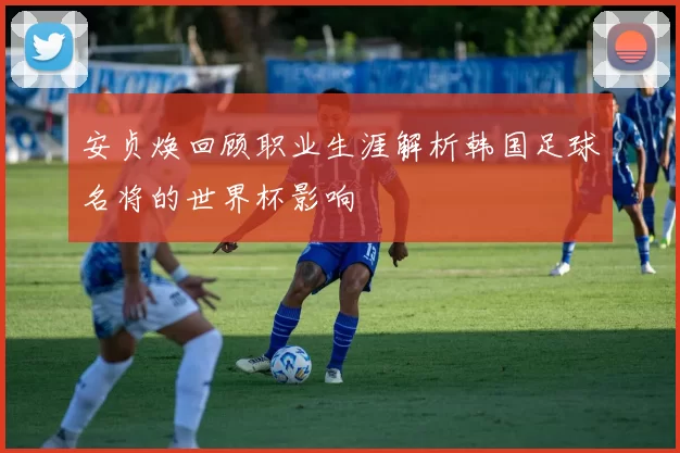 安贞焕回顾职业生涯解析韩国足球名将的世界杯影响