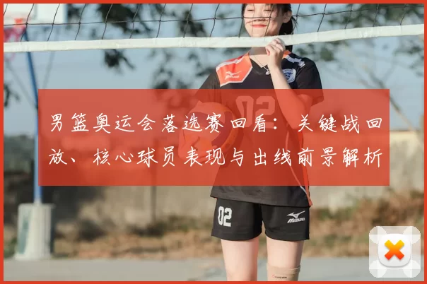 男篮奥运会落选赛回看：关键战回放、核心球员表现与出线前景解析