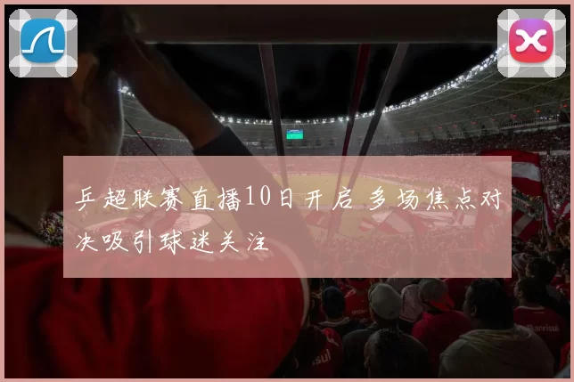 乒超联赛直播10日开启 多场焦点对决吸引球迷关注