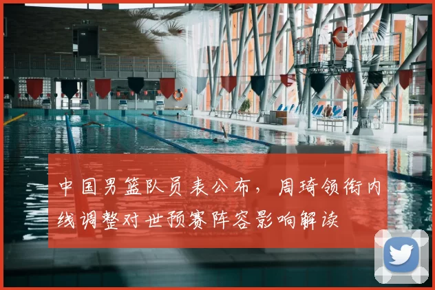 中国男篮队员表公布，周琦领衔内线调整对世预赛阵容影响解读