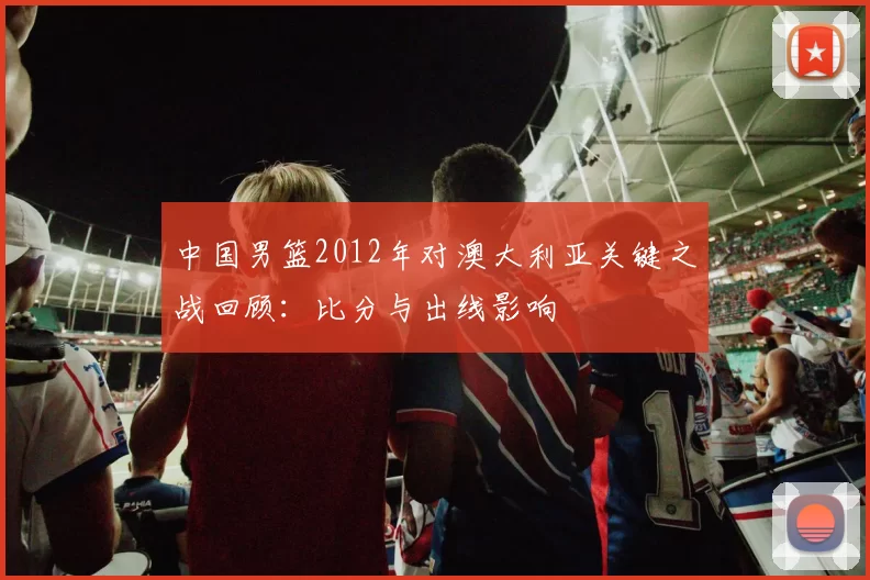 中国男篮2012年对澳大利亚关键之战回顾:比分与出线影响