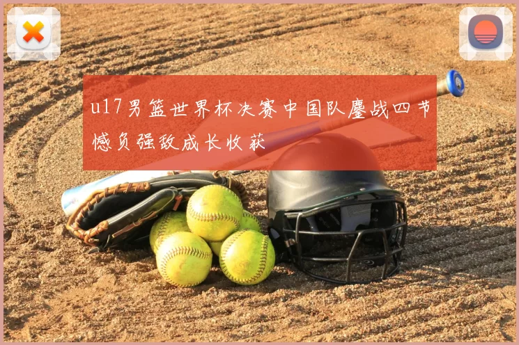 u17男篮世界杯决赛中国队鏖战四节憾负强敌成长收获