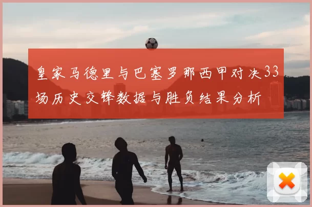 皇家马德里与巴塞罗那西甲对决33场历史交锋数据与胜负结果分析