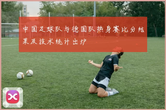 中国足球队与德国队热身赛比分结果及技术统计出炉