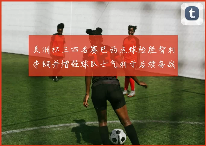 美洲杯三四名赛巴西点球险胜智利夺铜并增强球队士气利于后续备战