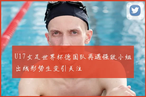 U17女足世界杯德国队再遇强敌小组出线形势生变引关注