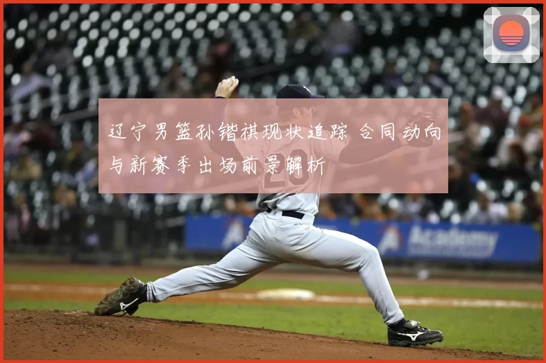 辽宁男篮孙锴祺现状追踪 合同动向与新赛季出场前景解析
