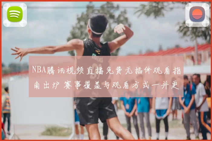 NBA腾讯视频直播免费无插件观看指南出炉 赛事覆盖与观看方式一并更新