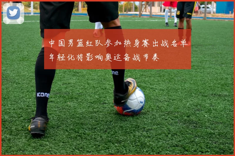 中国男篮红队参加热身赛出战名单年轻化将影响奥运备战节奏