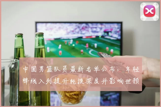 中国男篮队员最新名单公布，年轻锋线入列提升轮换深度并影响世预赛备战