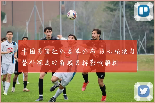 中国男篮红队名单公布 核心轮换与替补深度对备战目标影响解析