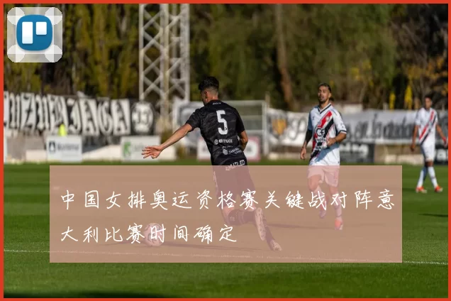 中国女排奥运资格赛关键战对阵意大利比赛时间确定