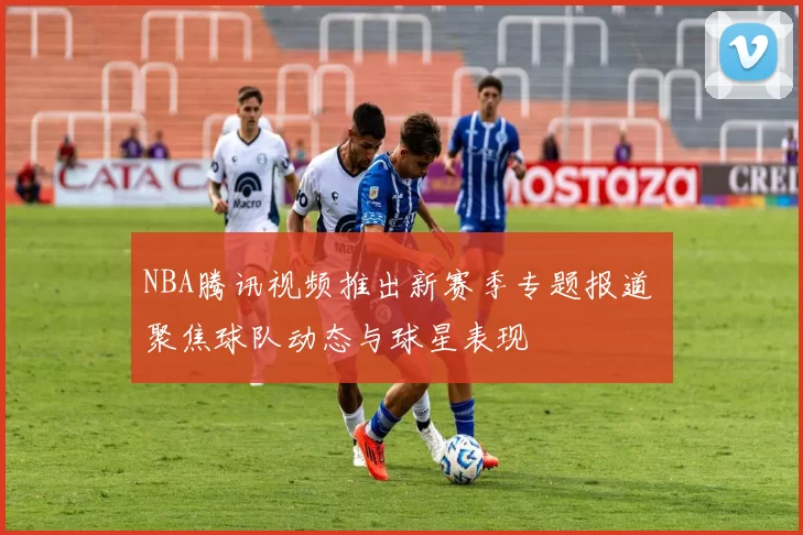 NBA腾讯视频推出新赛季专题报道 聚焦球队动态与球星表现