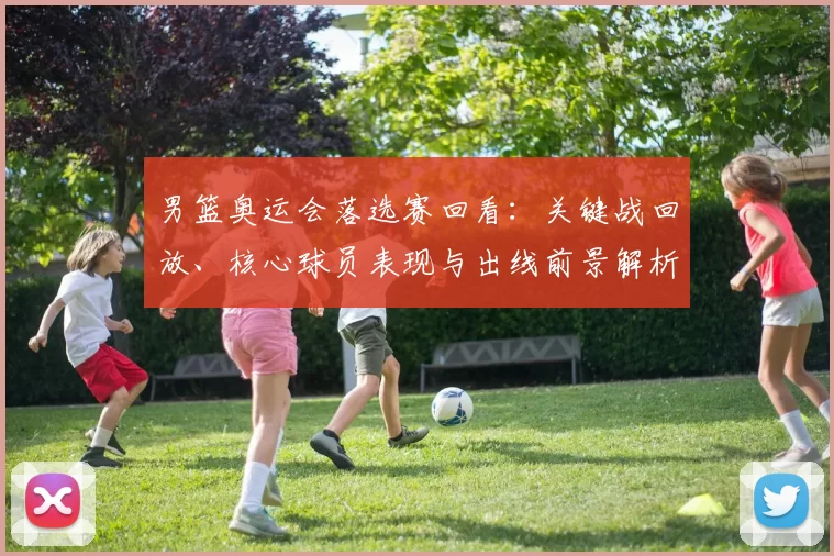 男篮奥运会落选赛回看：关键战回放、核心球员表现与出线前景解析