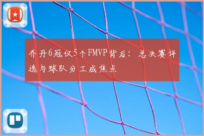 乔丹6冠仅5个FMVP背后：总决赛评选与球队分工成焦点