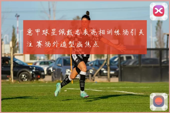 意甲球星佩戴名表亮相训练场引关注 赛场外造型成焦点