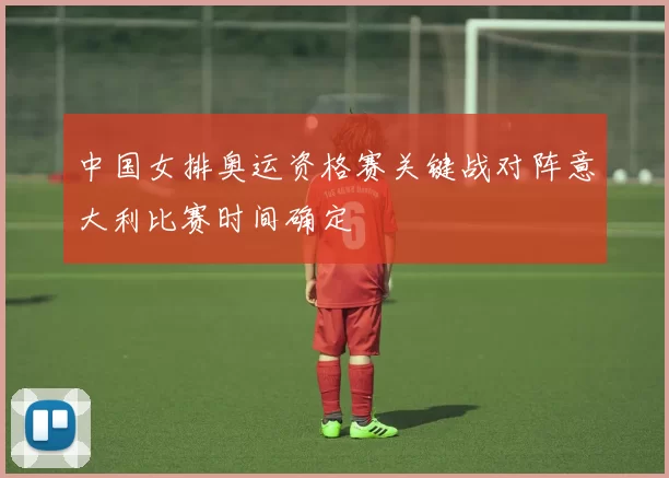 中国女排奥运资格赛关键战对阵意大利比赛时间确定
