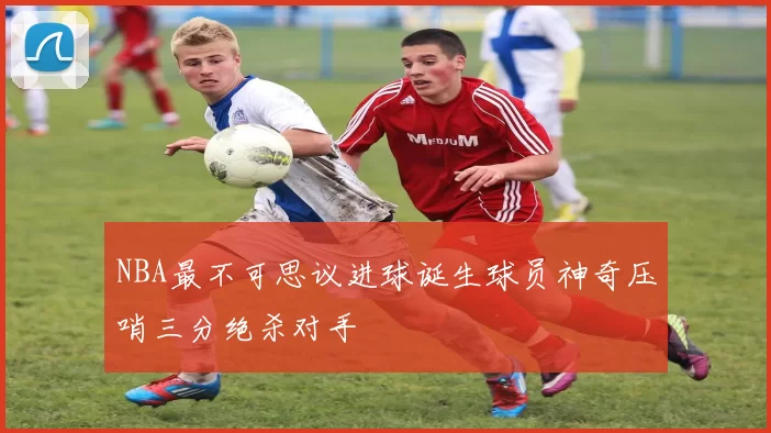 NBA最不可思议进球诞生球员神奇压哨三分绝杀对手
