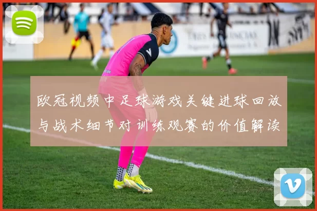欧冠视频中足球游戏关键进球回放与战术细节对训练观赛的价值解读