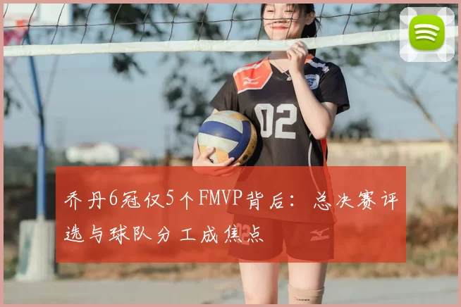 乔丹6冠仅5个FMVP背后：总决赛评选与球队分工成焦点