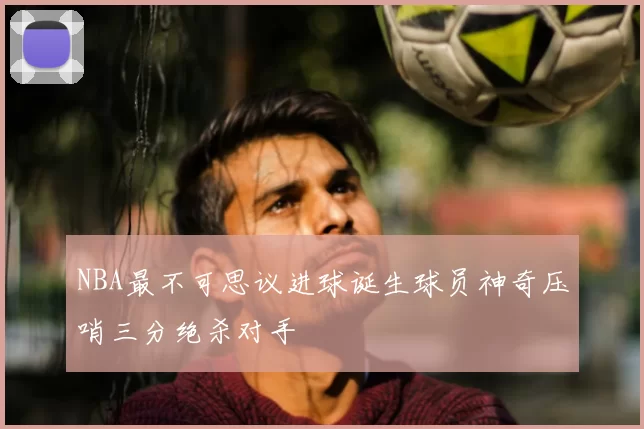 NBA最不可思议进球诞生球员神奇压哨三分绝杀对手