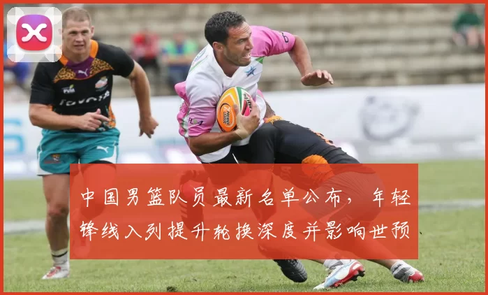 中国男篮队员最新名单公布，年轻锋线入列提升轮换深度并影响世预赛备战
