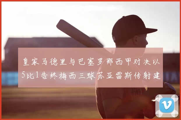 皇家马德里与巴塞罗那西甲对决以5比1告终梅西三球苏亚雷斯传射建功