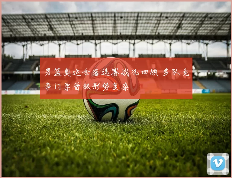 男篮奥运会落选赛战况回顾 多队竞争门票晋级形势复杂