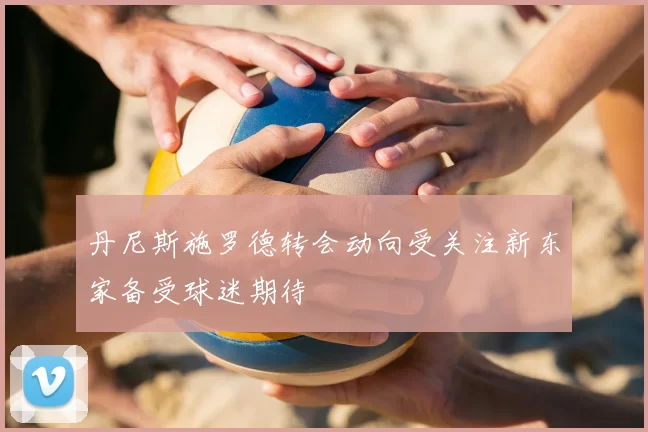 丹尼斯施罗德转会动向受关注新东家备受球迷期待