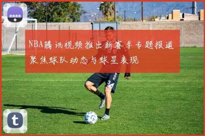 NBA腾讯视频推出新赛季专题报道 聚焦球队动态与球星表现