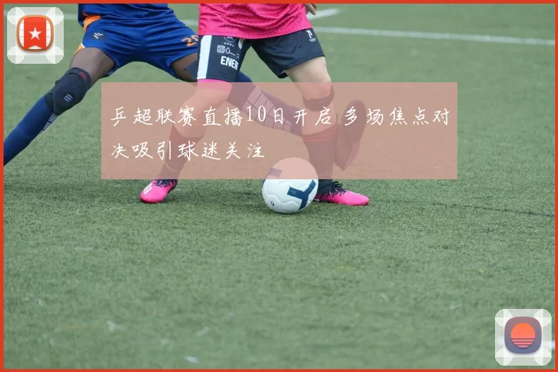 乒超联赛直播10日开启 多场焦点对决吸引球迷关注