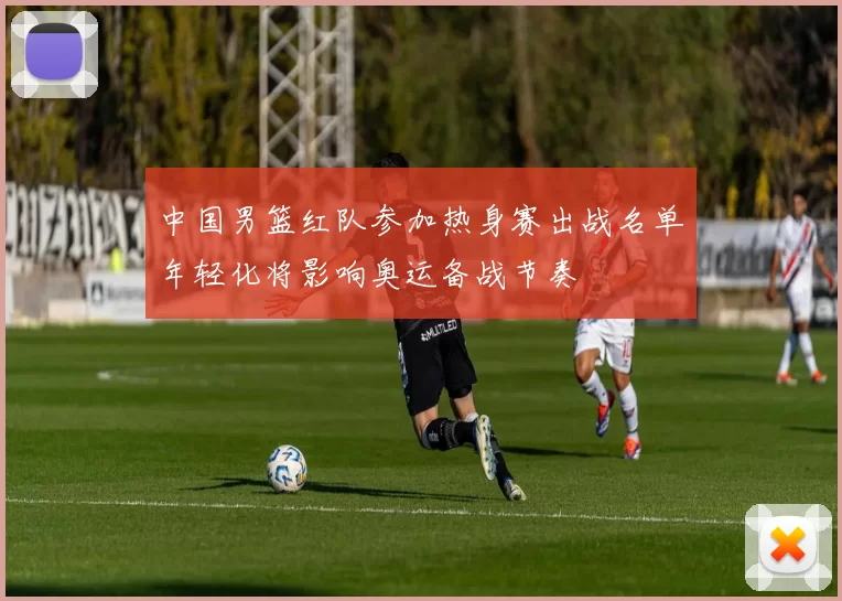 中国男篮红队参加热身赛出战名单年轻化将影响奥运备战节奏