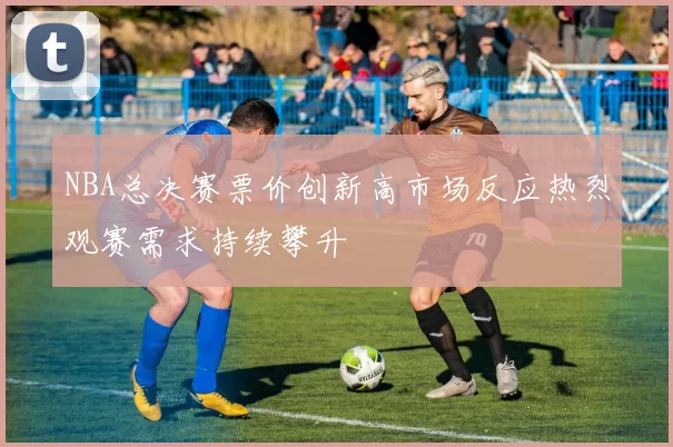 NBA总决赛票价创新高市场反应热烈观赛需求持续攀升